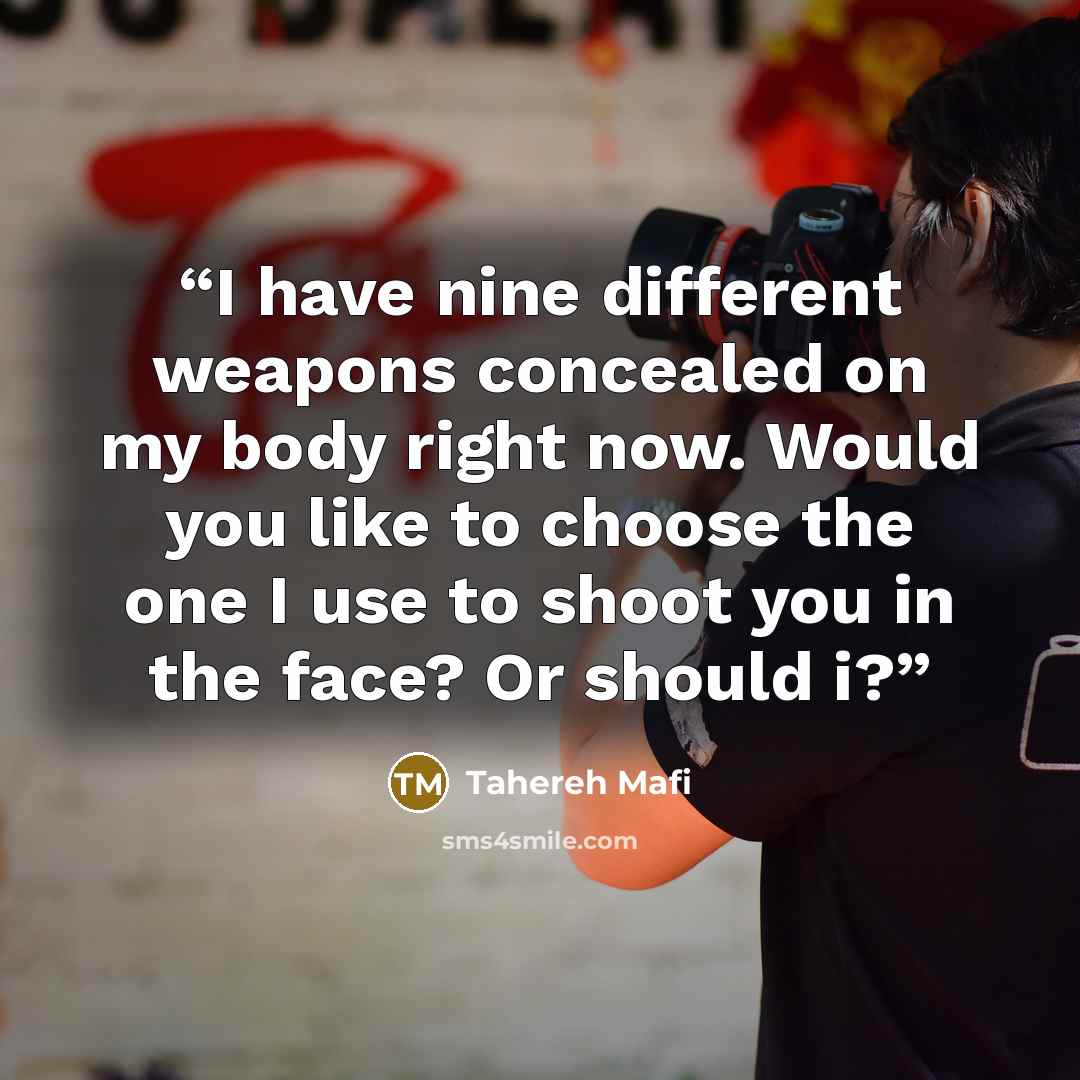 “I have nine different weapons concealed on my body right now. Would you like to choose the one I use to shoot you in the face? Or should i?” quote by Tahereh Mafi