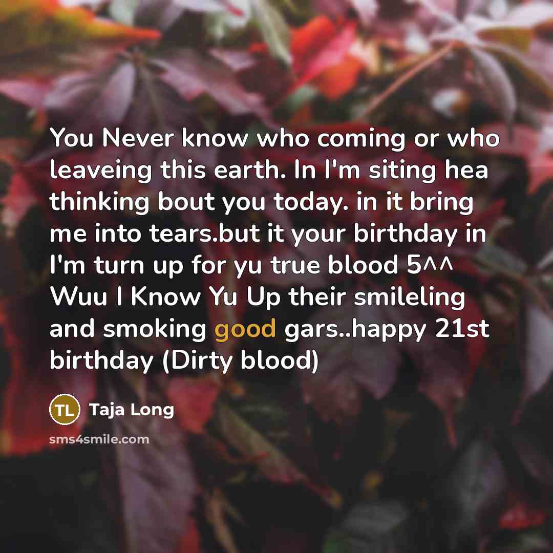 “You Never know who coming or who leaveing this earth. In I'm siting hea thinking bout you today. in it bring me into tears.but it your birthday in I'm turn up for yu true blood 5^^ Wuu I Know Yu Up their smileling and smoking good gars..happy 21st birthday (Dirty blood)” quote by Taja Long