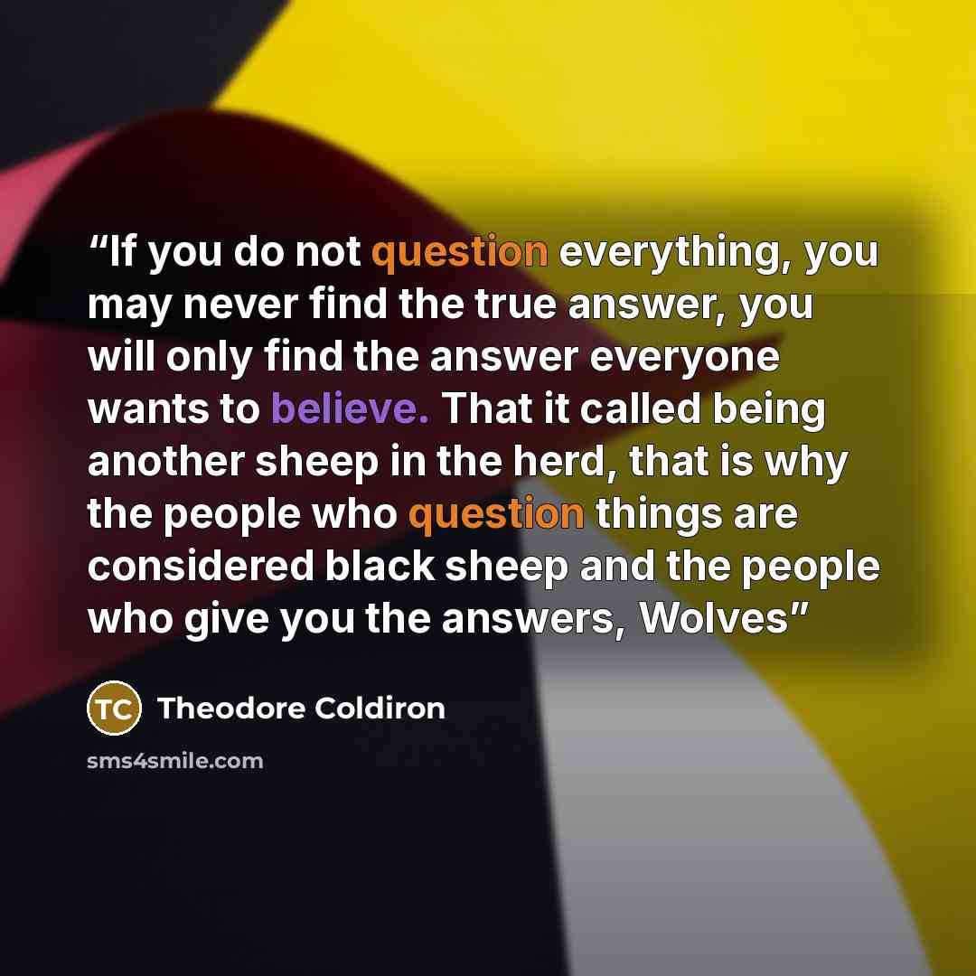 “If you do not question everything, you may never find the true answer, you will only find the answer everyone wants to believe. That it called being another sheep in the herd, that is why the people who question things are considered black sheep and the people who give you the answers, Wolves” quote by Theodore Coldiron