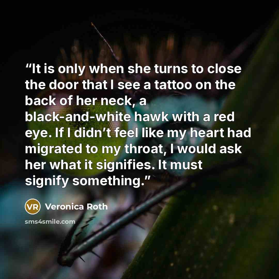 “It is only when she turns to close the door that I see a tattoo on the back of her neck, a black-and-white hawk with a red eye. If I didn’t feel like my heart had migrated to my throat, I would ask her what it signifies. It must signify something.” quote by Veronica Roth