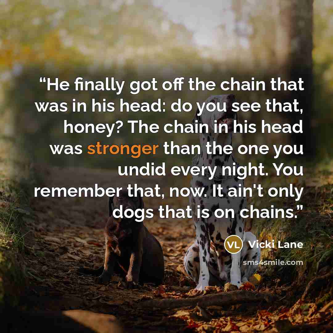 “He finally got off the chain that was in his head: do you see that, honey? The chain in his head was stronger than the one you undid every night. You remember that, now. It ain't only dogs that is on chains.” quote by Vicki Lane