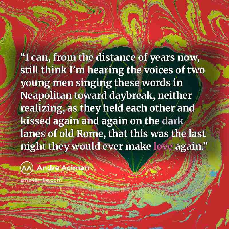 “I can, from the distance of years now, still think I’m hearing the voices of two young men singing these words in Neapolitan toward daybreak, neither realizing, as they held each other and kissed again and again on the dark lanes of old Rome, that this was the last night they would ever make love…” quote by André Aciman