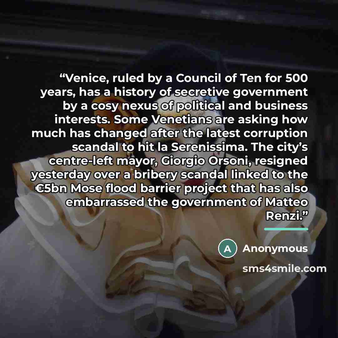 “Venice, ruled by a Council of Ten for 500 years, has a history of secretive government by a cosy nexus of political and business interests. Some Venetians are asking how much has changed after the latest corruption scandal to hit la Serenissima. The city’s centre-left mayor, Giorgio Orsoni…” quote by Anonymous