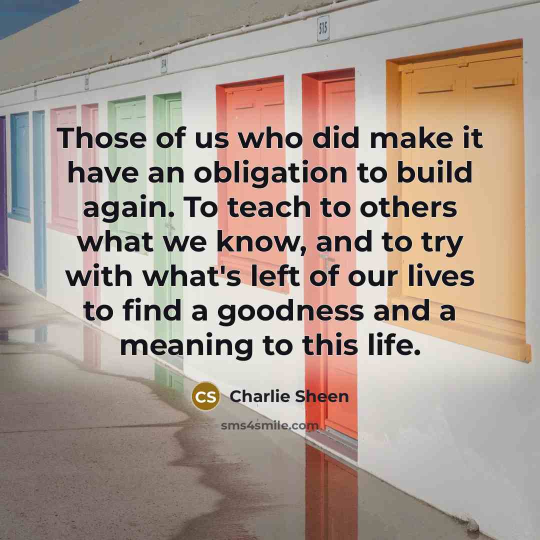 “Those of us who did make it have an obligation to build again. To teach to others what we know, and to try with what's left of our lives to find a goodness and a meaning to this life.” quote by Charlie Sheen