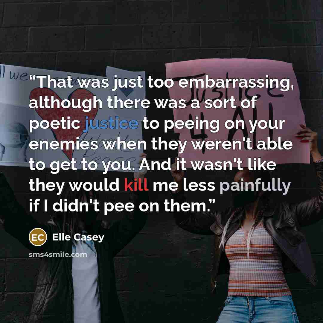 “That was just too embarrassing, although there was a sort of poetic justice to peeing on your enemies when they weren't able to get to you. And it wasn't like they would kill me less painfully if I didn't pee on them.” quote by Elle Casey