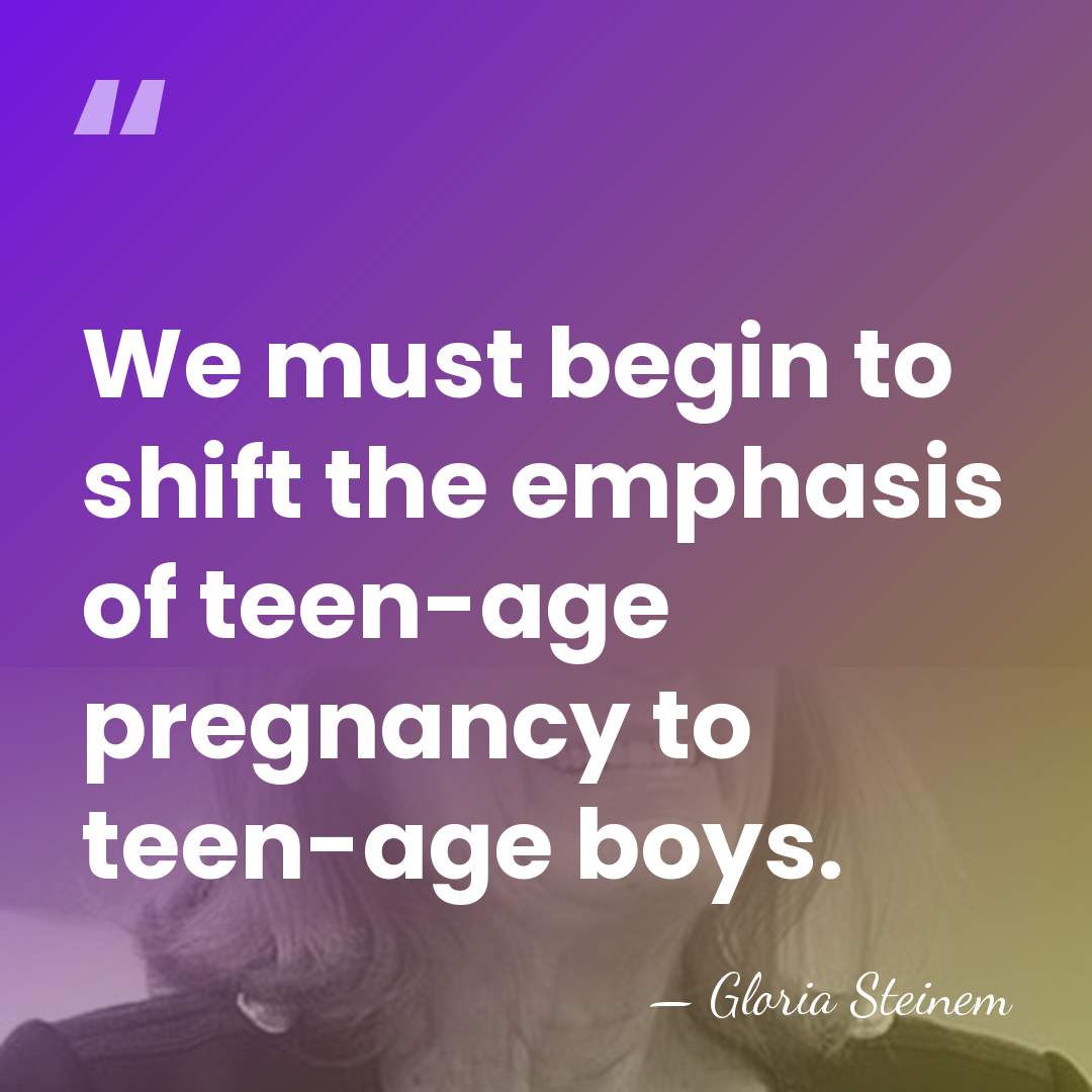 We must begin to shift the emphasis of teen-age pregnancy to teen-age&hellip; - Gloria Steinem