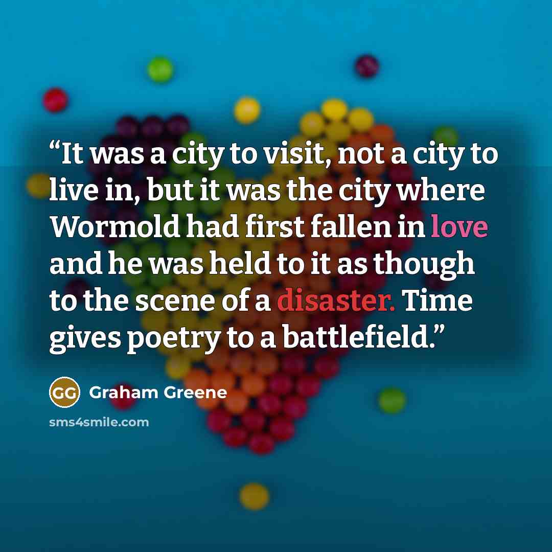 “It was a city to visit, not a city to live in, but it was the city where Wormold had first fallen in love and he was held to it as though to the scene of a disaster. Time gives poetry to a battlefield.” quote by Graham Greene