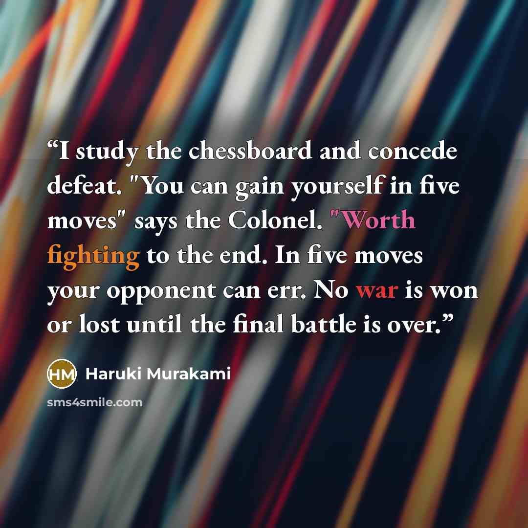 “I study the chessboard and concede defeat. "You can gain yourself in five moves" says the Colonel. "Worth fighting to the end. In five moves your opponent can err. No war is won or lost until the final battle is over.” quote by Haruki Murakami