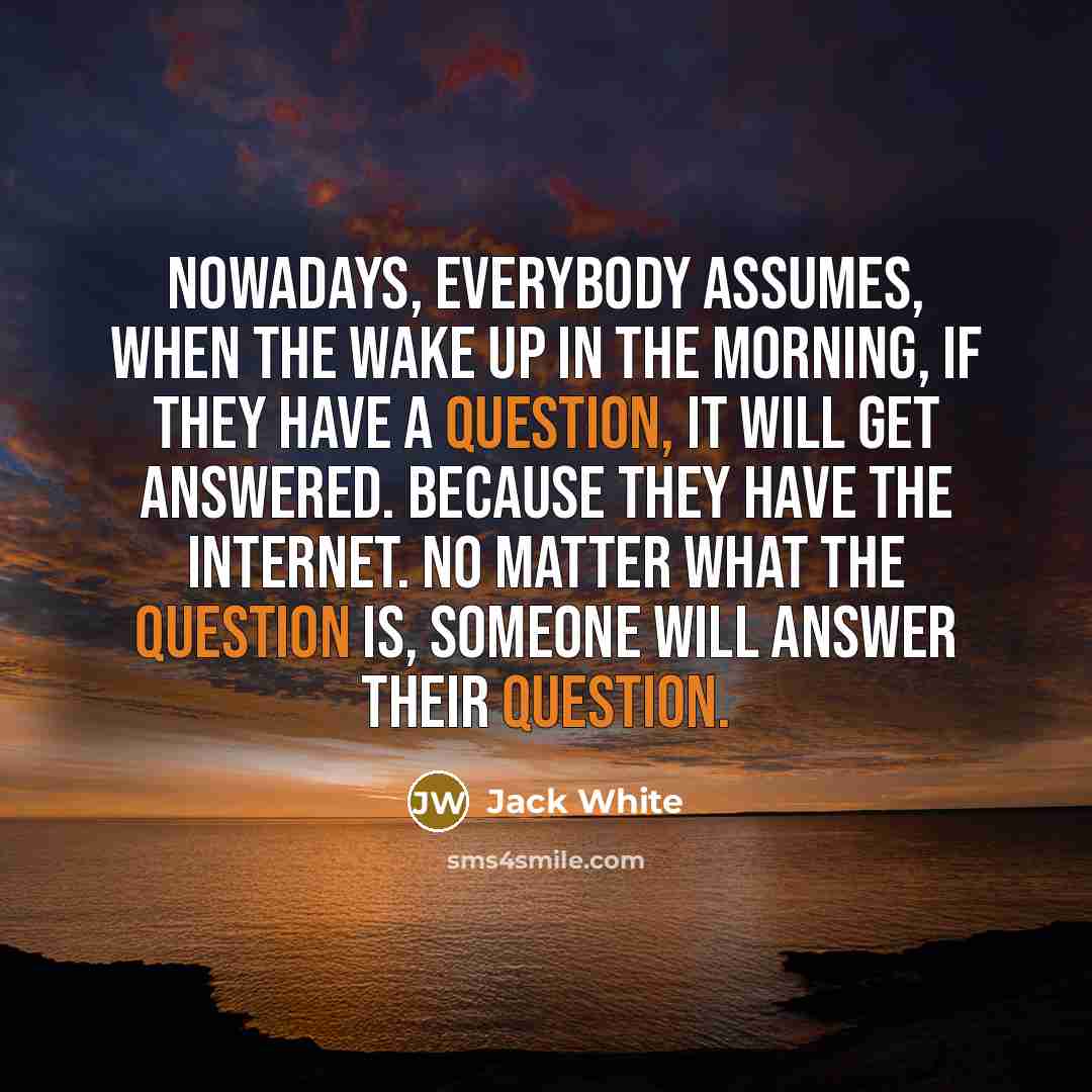 “Nowadays, everybody assumes, when the wake up in the morning, if they have a question, it will get answered. Because they have the internet. No matter what the question is, someone will answer their question.” quote by Jack White