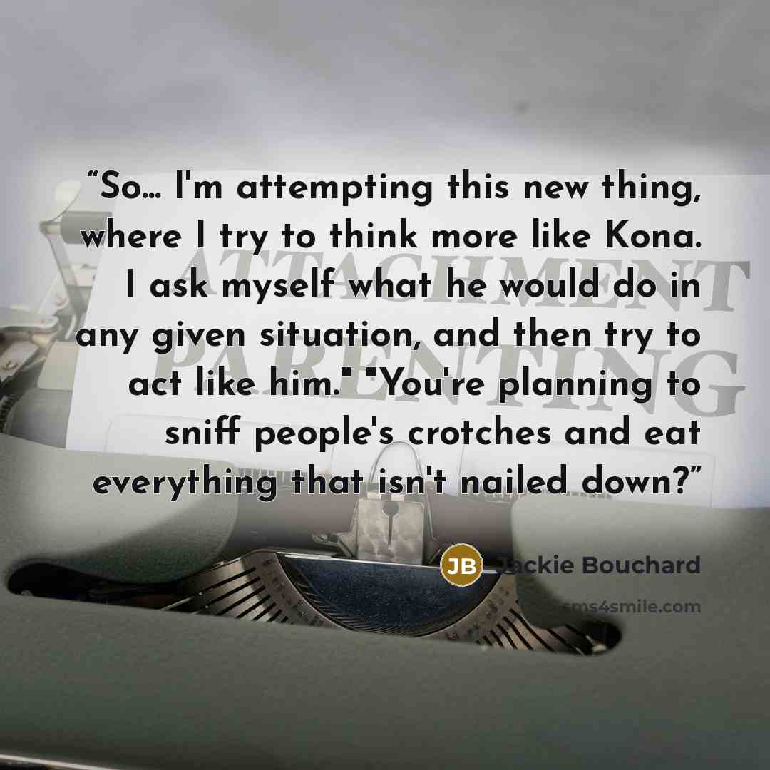“So... I'm attempting this new thing, where I try to think more like Kona. I ask myself what he would do in any given situation, and then try to act like him." "You're planning to sniff people's crotches and eat everything that isn't nailed down?” quote by Jackie Bouchard