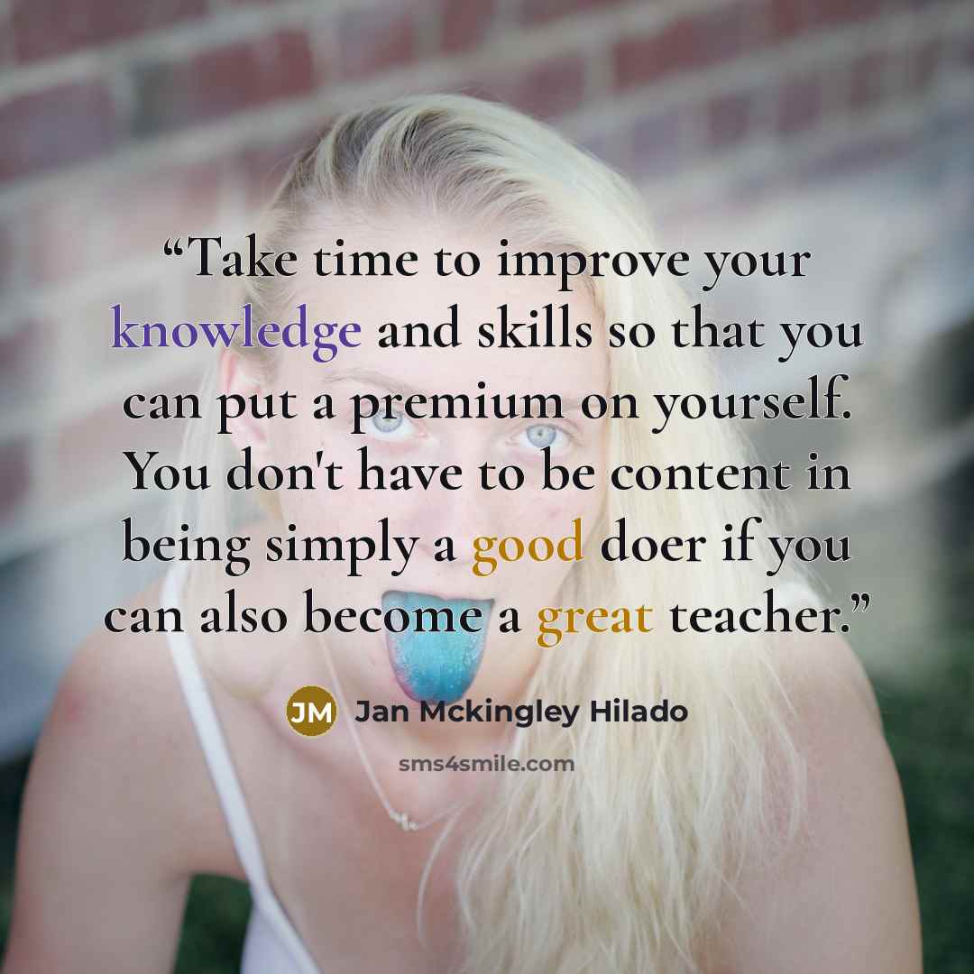 “Take time to improve your knowledge and skills so that you can put a premium on yourself. You don't have to be content in being simply a good doer if you can also become a great teacher.” quote by Jan Mckingley Hilado