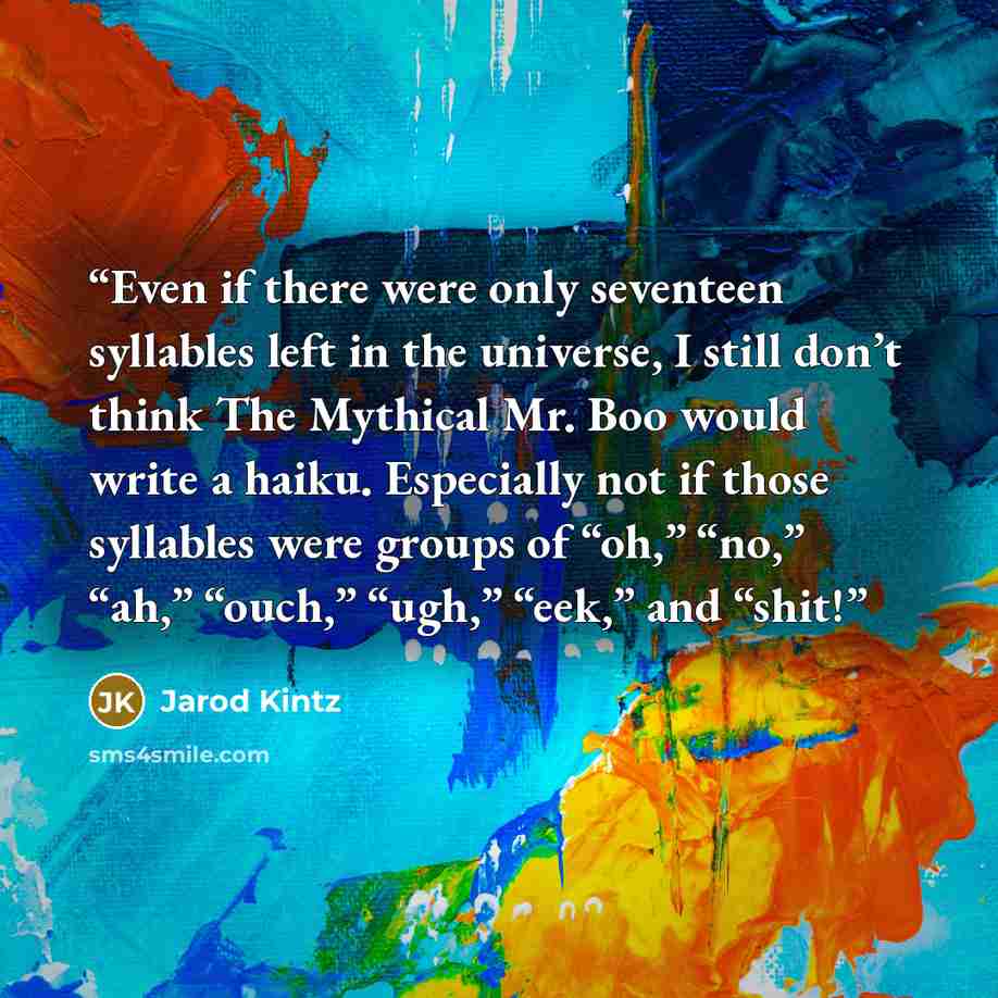 “Even if there were only seventeen syllables left in the universe, I still don’t think The Mythical Mr. Boo would write a haiku. Especially not if those syllables were groups of “oh,” “no,” “ah,” “ouch,” “ugh,” “eek,” and “shit!” quote by Jarod Kintz