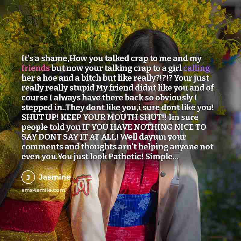 “It's a shame,How you talked crap to me and my friends but now your talking crap to a girl calling her a hoe and a bitch but like really?!?!? Your just really really stupid My friend didnt like you and of course I always have there back so obviously I stepped in..They dont like you,i sure dont like…” quote by Jasmine