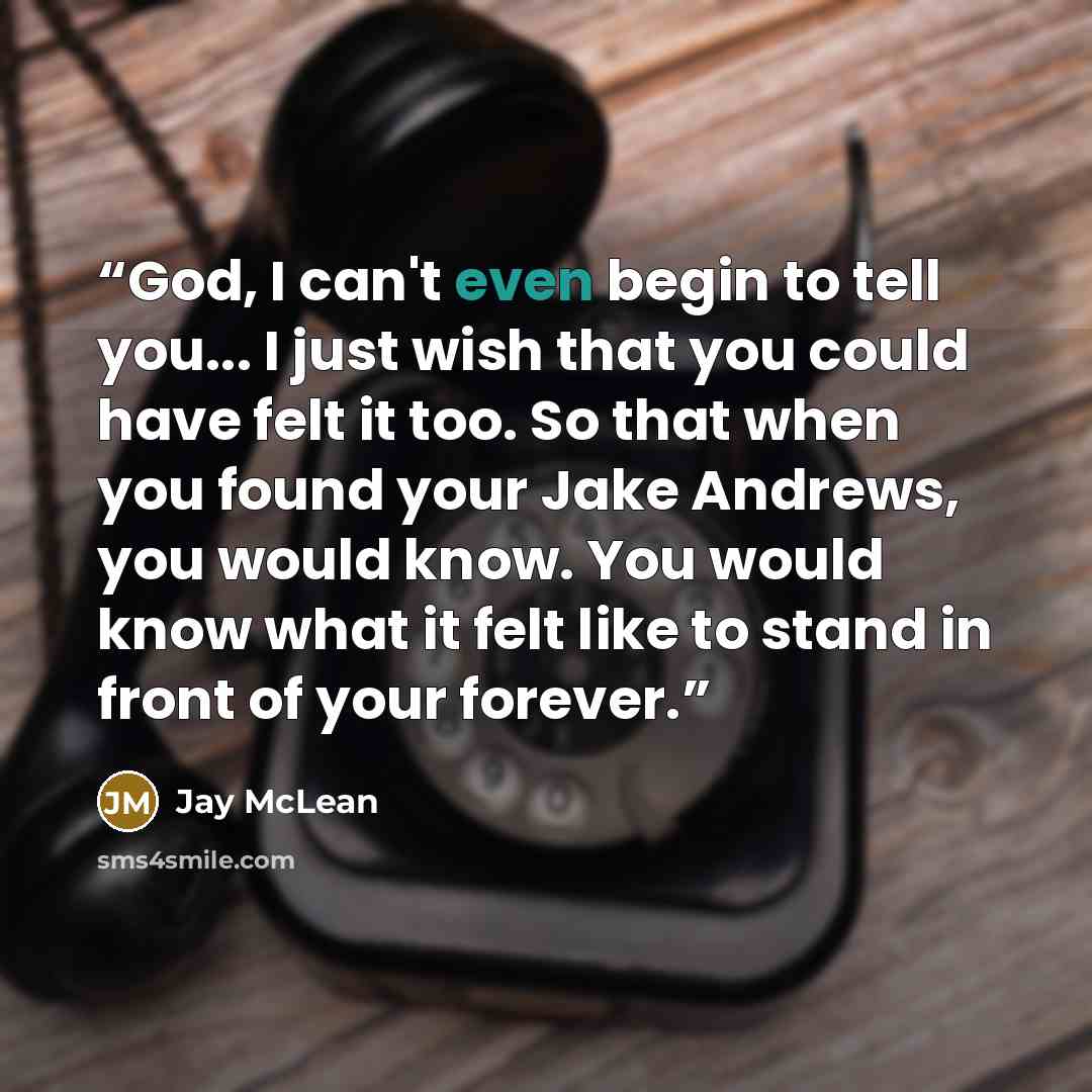 “God, I can't even begin to tell you... I just wish that you could have felt it too. So that when you found your Jake Andrews, you would know. You would know what it felt like to stand in front of your forever.” quote by Jay McLean