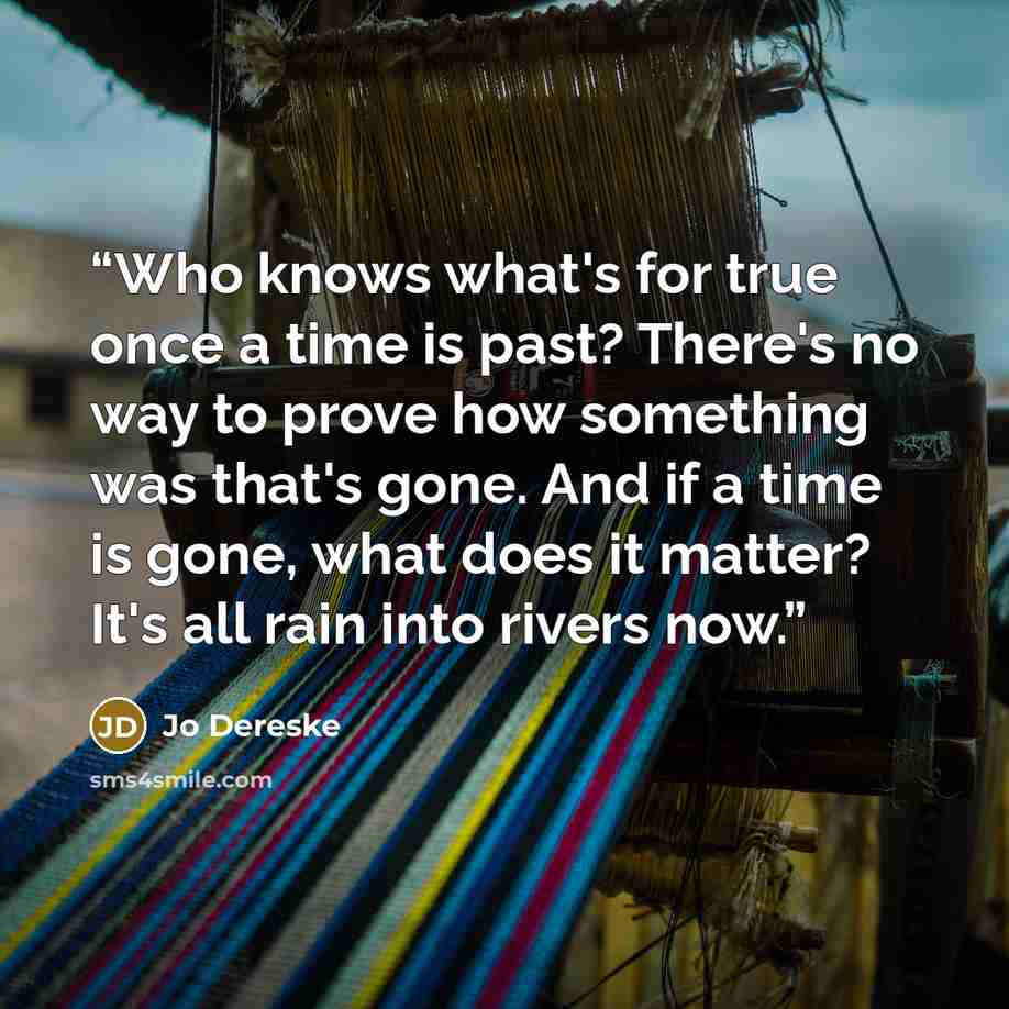 “Who knows what's for true once a time is past? There's no way to prove how something was that's gone. And if a time is gone, what does it matter? It's all rain into rivers now.” quote by Jo Dereske