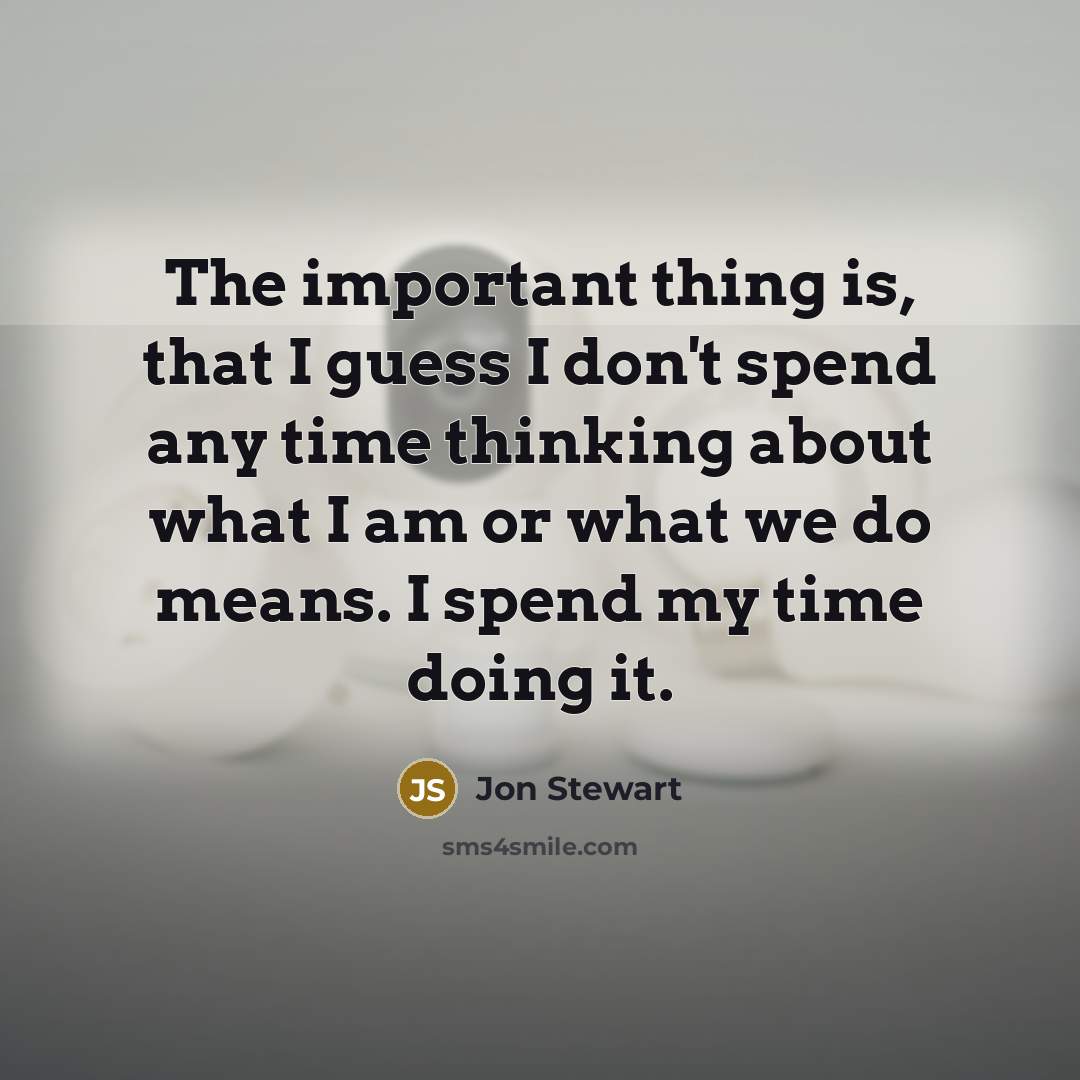 “The important thing is, that I guess I don't spend any time thinking about what I am or what we do means. I spend my time doing it.” quote by Jon Stewart