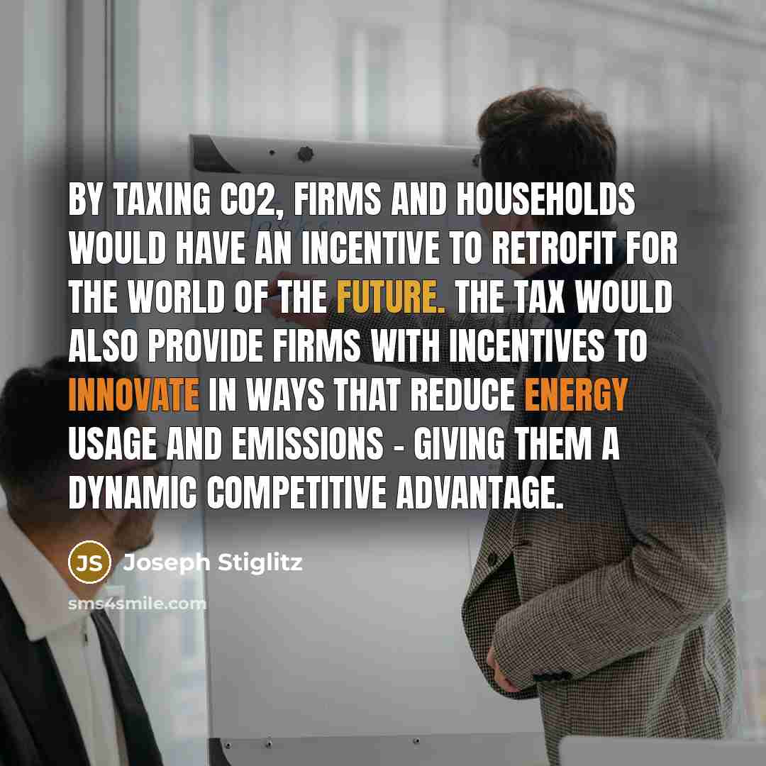 “By taxing CO2, firms and households would have an incentive to retrofit for the world of the future. The tax would also provide firms with incentives to innovate in ways that reduce energy usage and emissions - giving them a dynamic competitive advantage.” quote by Joseph Stiglitz