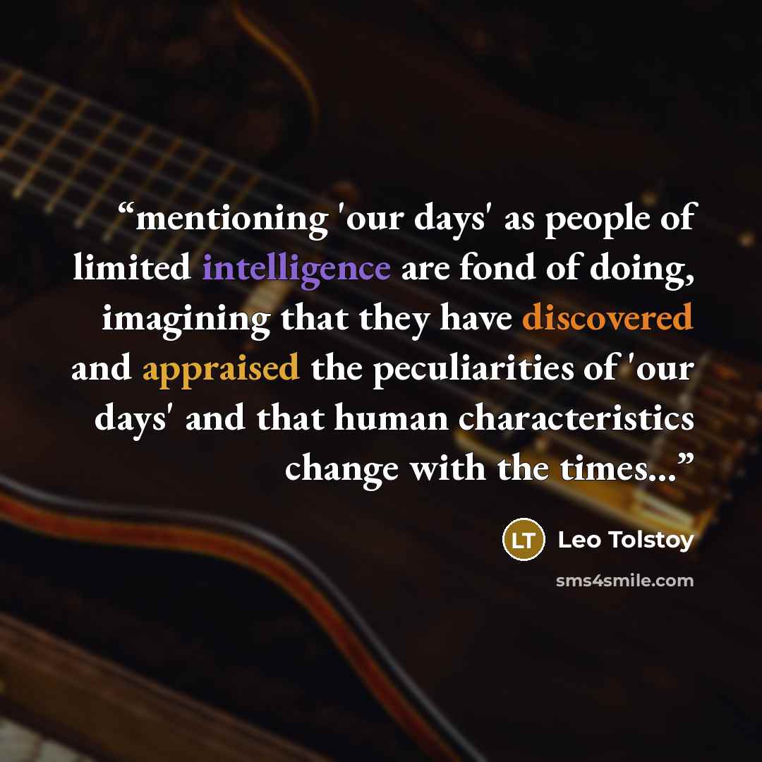 “mentioning 'our days' as people of limited intelligence are fond of doing, imagining that they have discovered and appraised the peculiarities of 'our days' and that human characteristics change with the times...” quote by Leo Tolstoy