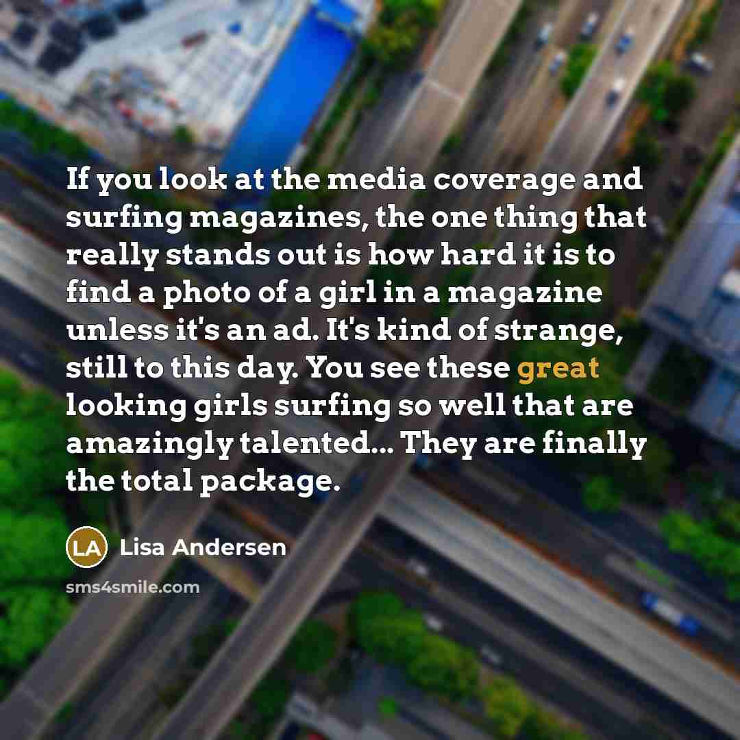 “If you look at the media coverage and surfing magazines, the one thing that really stands out is how hard it is to find a photo of a girl in a magazine unless it's an ad. It's kind of strange, still to this day. You see these great looking girls surfing so well that are amazingly talented... They…” quote by Lisa Andersen