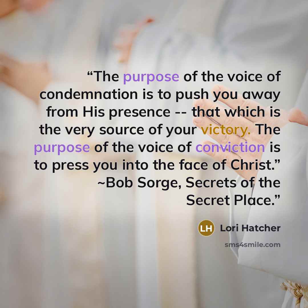 “The purpose of the voice of condemnation is to push you away from His presence -- that which is the very source of your victory. The purpose of the voice of conviction is to press you into the face of Christ.” ~Bob Sorge, Secrets of the Secret Place.” quote by Lori Hatcher