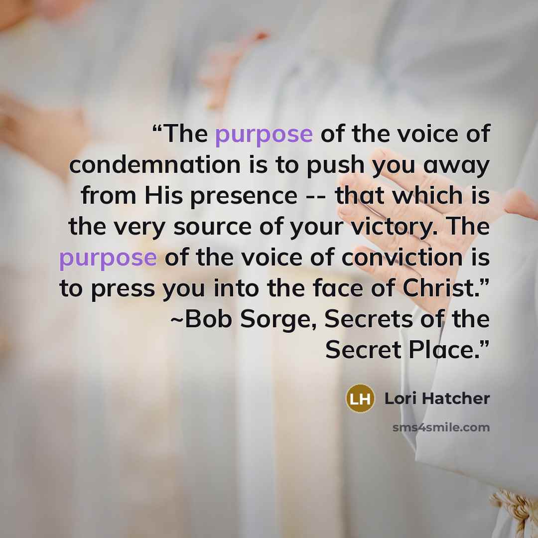 “The purpose of the voice of condemnation is to push you away from His presence -- that which is the very source of your victory. The purpose of the voice of conviction is to press you into the face of Christ.” ~Bob Sorge, Secrets of the Secret Place.” quote by Lori Hatcher