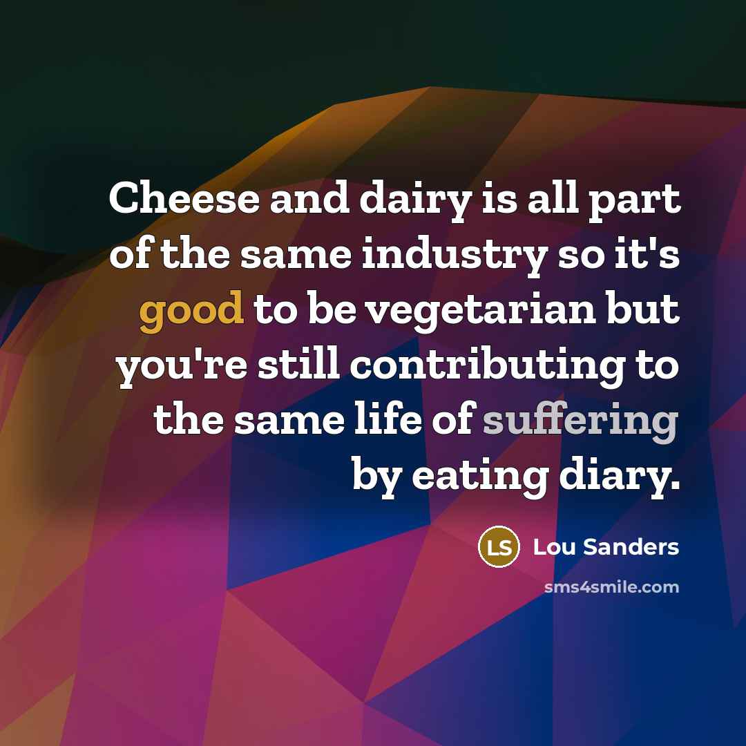 “Cheese and dairy is all part of the same industry so it's good to be vegetarian but you're still contributing to the same life of suffering by eating diary.” quote by Lou Sanders