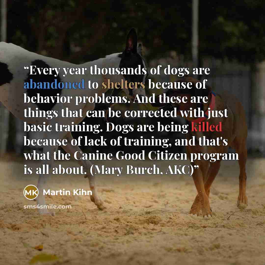 “Every year thousands of dogs are abandoned to shelters because of behavior problems. And these are things that can be corrected with just basic training. Dogs are being killed because of lack of training, and that's what the Canine Good Citizen program is all about. (Mary Burch, AKC)” quote by Martin Kihn