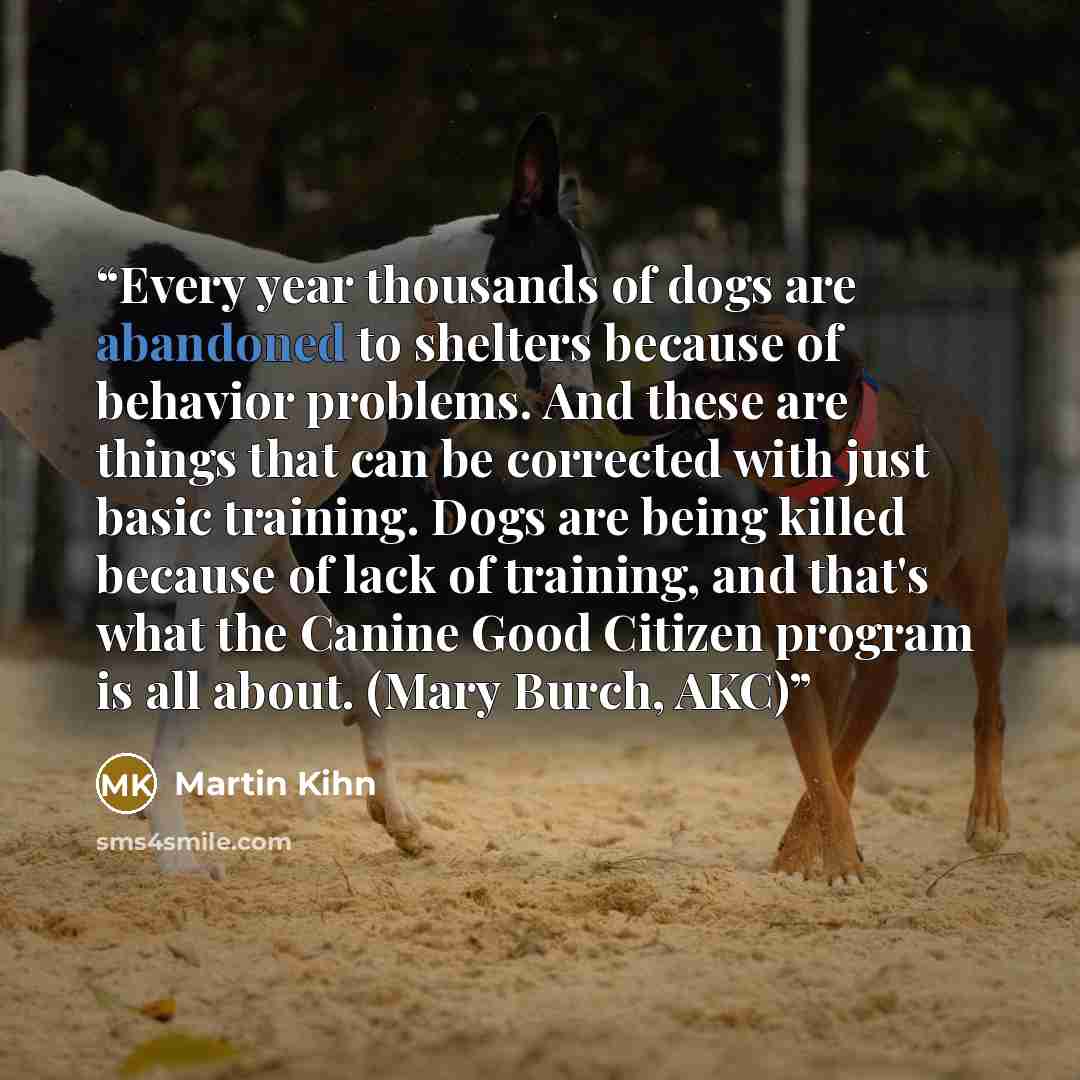 “Every year thousands of dogs are abandoned to shelters because of behavior problems. And these are things that can be corrected with just basic training. Dogs are being killed because of lack of training, and that's what the Canine Good Citizen program is all about. (Mary Burch, AKC)” quote by Martin Kihn