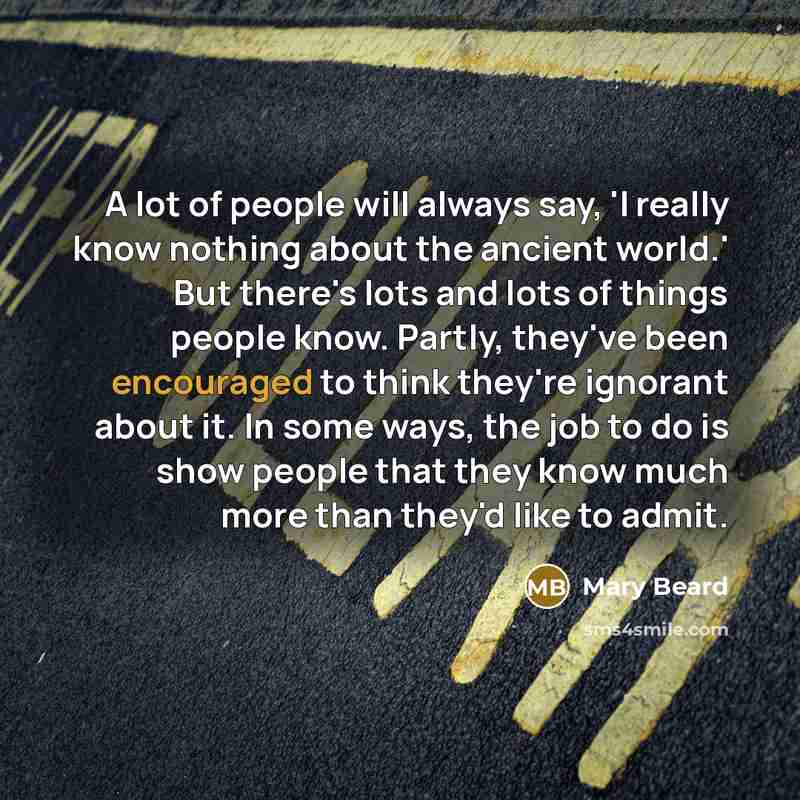 “A lot of people will always say, 'I really know nothing about the ancient world.' But there's lots and lots of things people know. Partly, they've been encouraged to think they're ignorant about it. In some ways, the job to do is show people that they know much more than they'd like to admit.” quote by Mary Beard