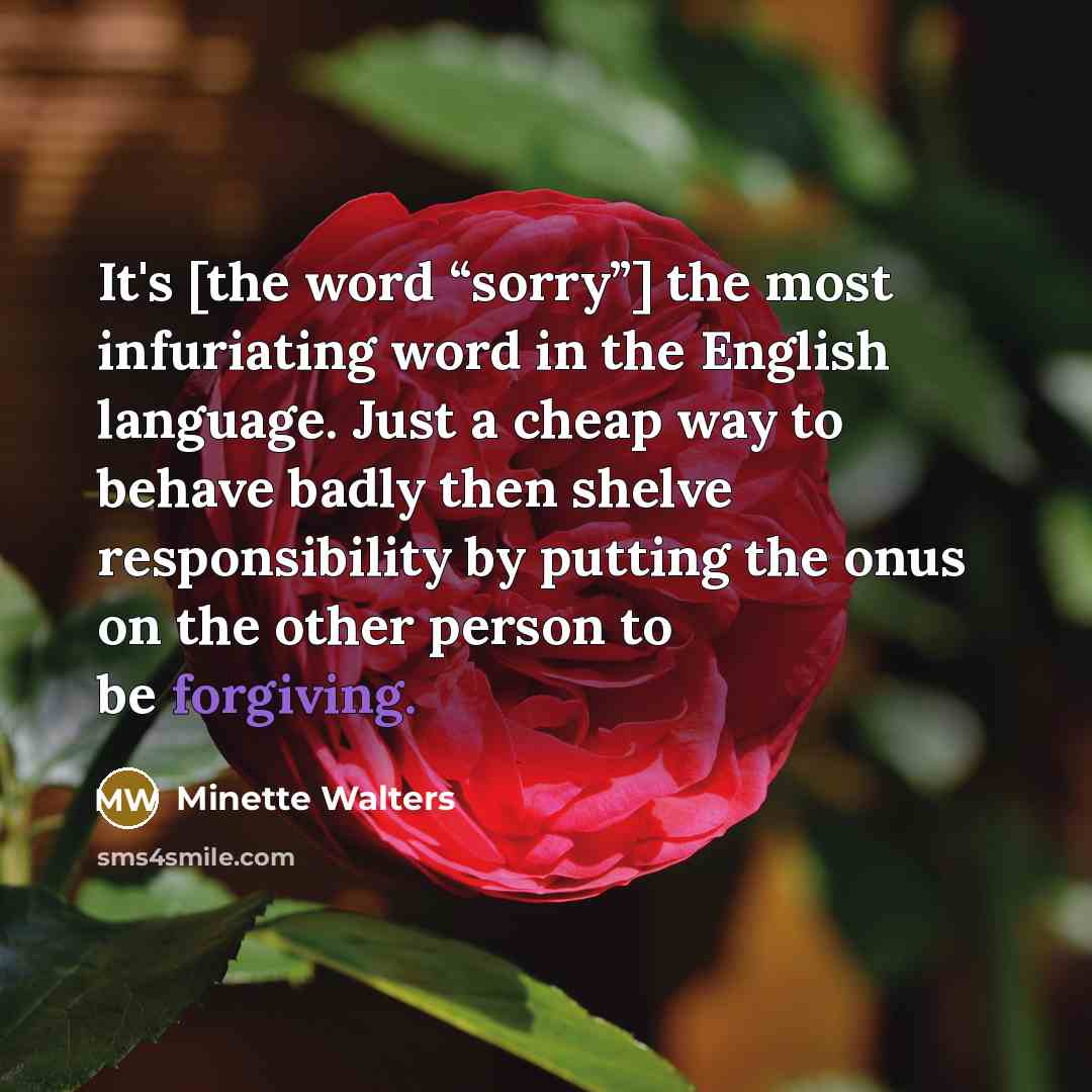 “It's [the word “sorry”] the most infuriating word in the English language. Just a cheap way to behave badly then shelve responsibility by putting the onus on the other person to be forgiving.” quote by Minette Walters