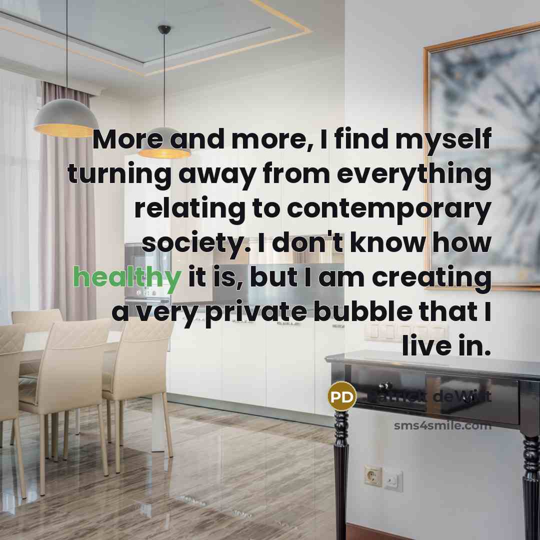 “More and more, I find myself turning away from everything relating to contemporary society. I don't know how healthy it is, but I am creating a very private bubble that I live in.” quote by Patrick deWitt