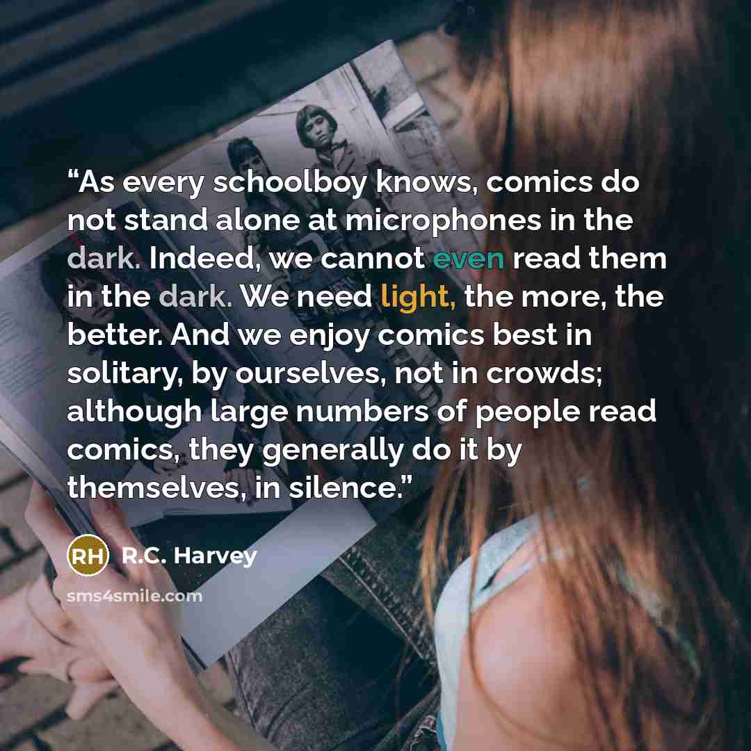 “As every schoolboy knows, comics do not stand alone at microphones in the dark. Indeed, we cannot even read them in the dark. We need light, the more, the better. And we enjoy comics best in solitary, by ourselves, not in crowds; although large numbers of people read comics, they generally do it…” quote by R.C. Harvey