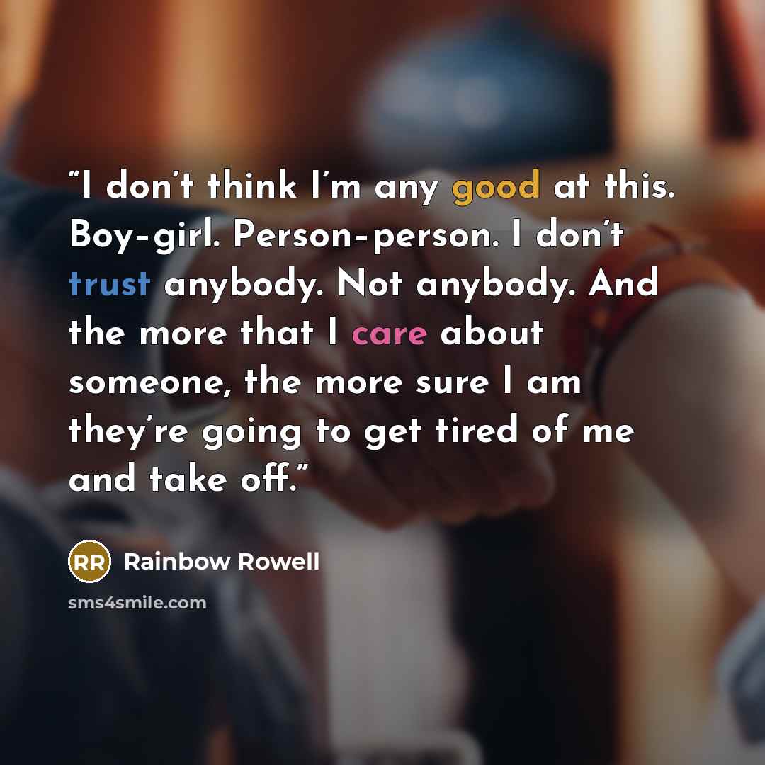 “I don’t think I’m any good at this. Boy–girl. Person–person. I don’t trust anybody. Not anybody. And the more that I care about someone, the more sure I am they’re going to get tired of me and take off.” quote by Rainbow Rowell