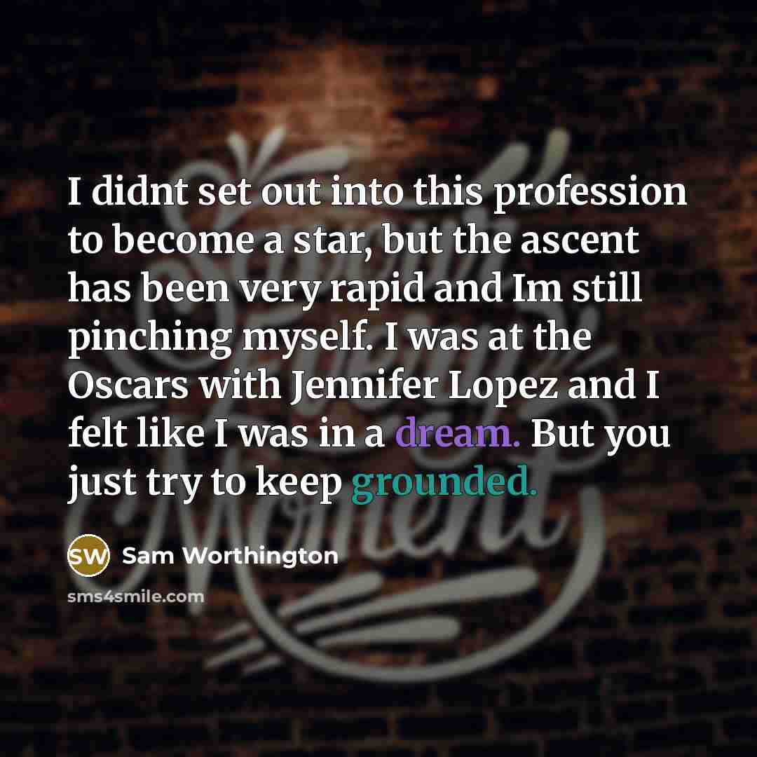 “I didnt set out into this profession to become a star, but the ascent has been very rapid and Im still pinching myself. I was at the Oscars with Jennifer Lopez and I felt like I was in a dream. But you just try to keep grounded.” quote by Sam Worthington