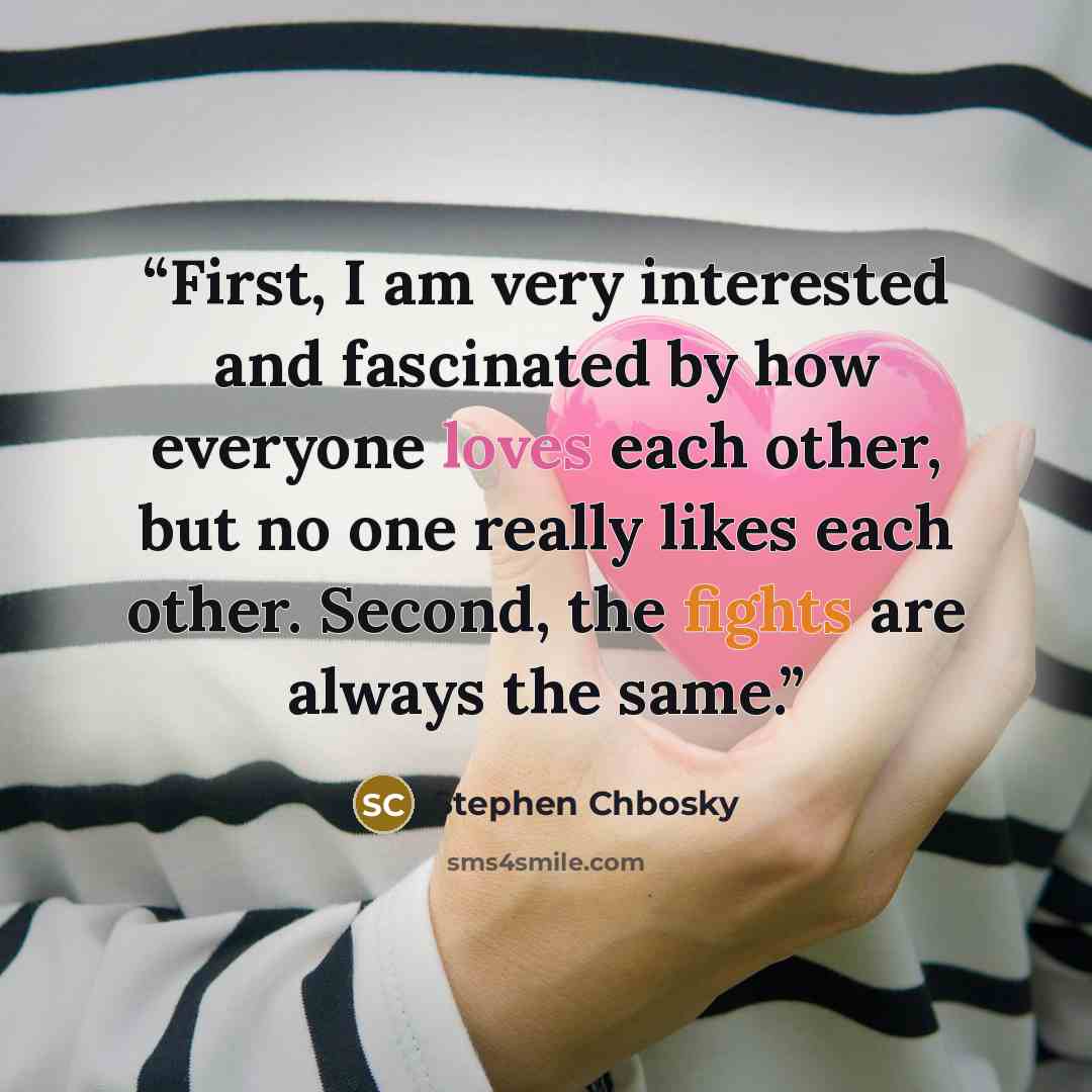 “First, I am very interested and fascinated by how everyone loves each other, but no one really likes each other. Second, the fights are always the same.” quote by Stephen Chbosky