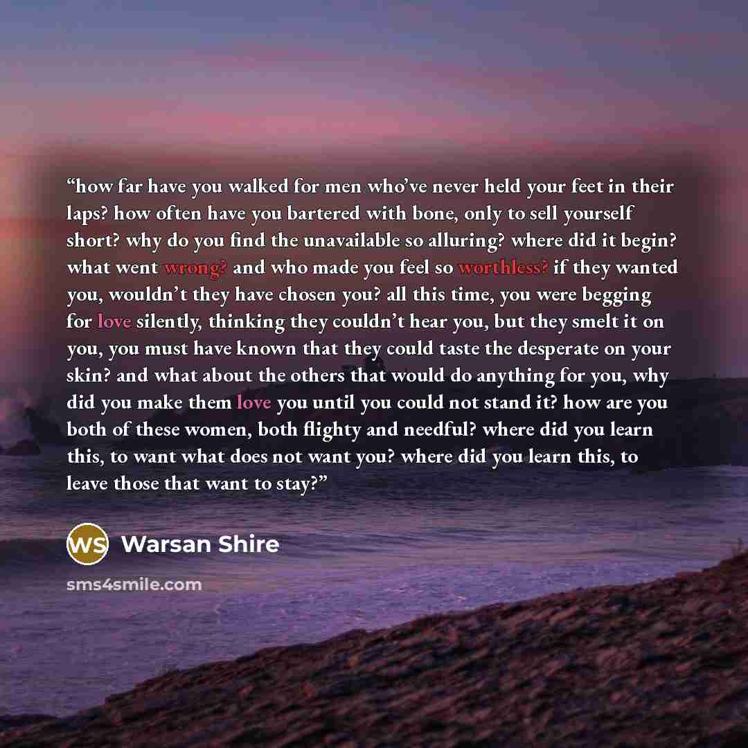 “how far have you walked for men who’ve never held your feet in their laps? how often have you bartered with bone, only to sell yourself short? why do you find the unavailable so alluring? where did it begin? what went wrong? and who made you feel so worthless? if they wanted you, wouldn’t they…” quote by Warsan Shire