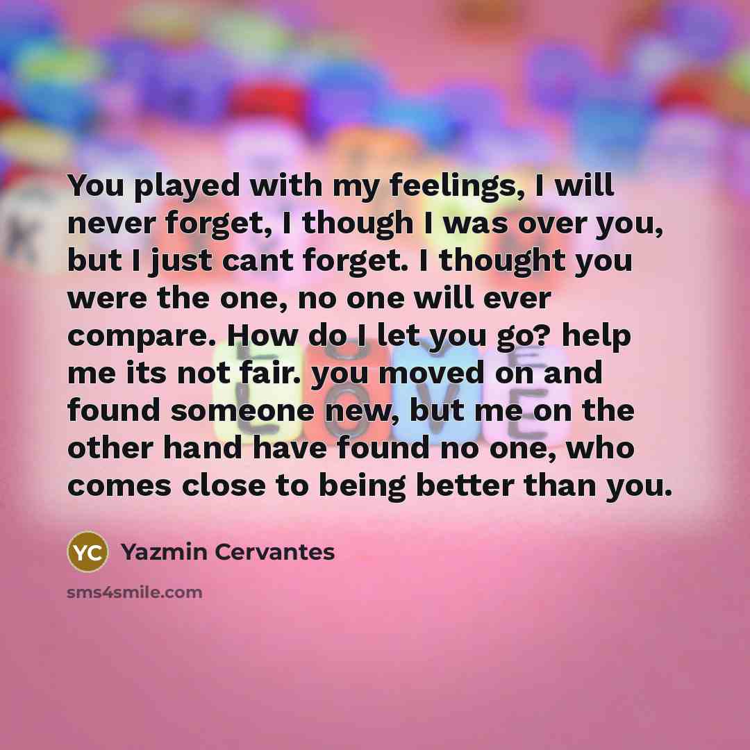“You played with my feelings, I will never forget, I though I was over you, but I just cant forget. I thought you were the one, no one will ever compare. How do I let you go? help me its not fair. you moved on and found someone new, but me on the other hand have found no one, who comes close to…” quote by Yazmin Cervantes