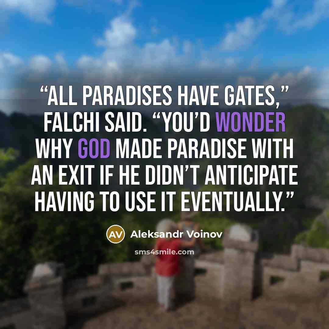 “All paradises have gates,” Falchi said. “You’d wonder why God made Paradise with an exit if he didn’t anticipate having to use it eventually.” quote by Aleksandr Voinov