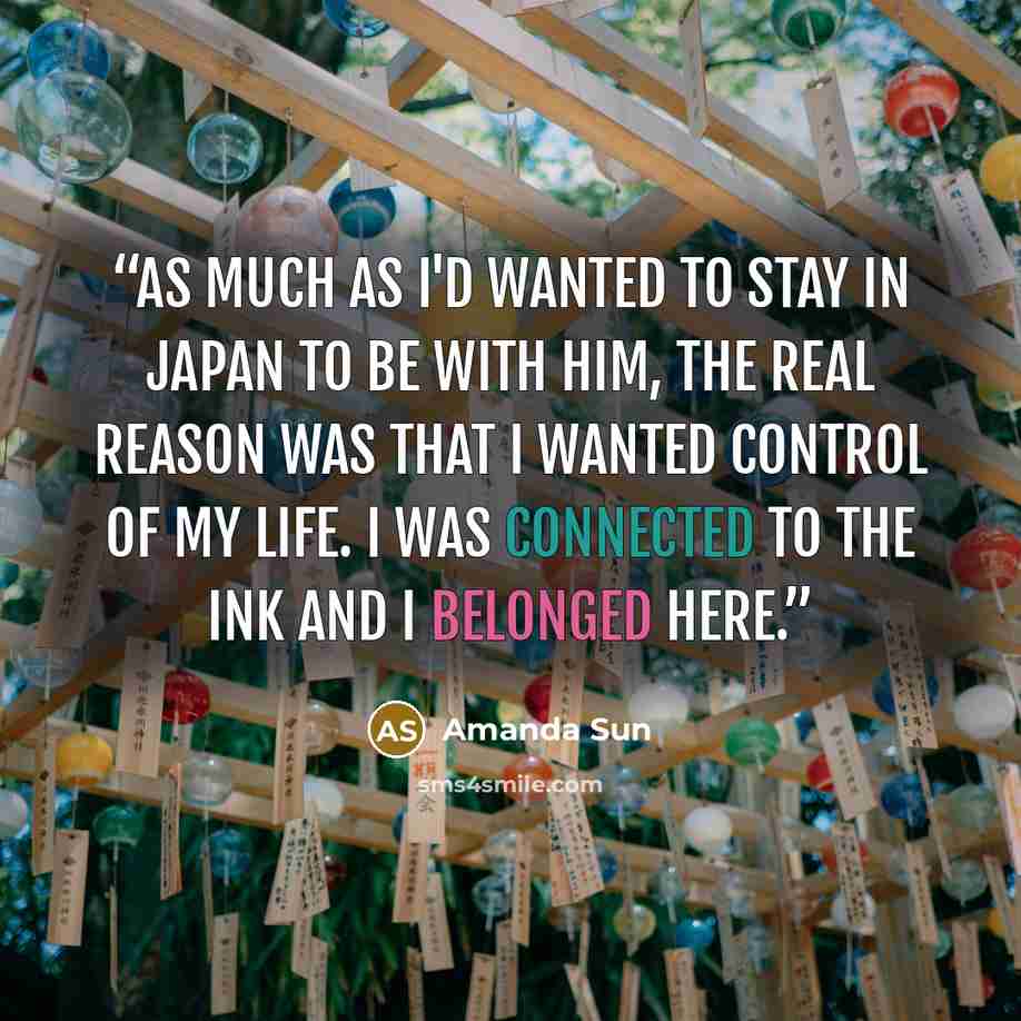 “As much as I'd wanted to stay in Japan to be with him, the real reason was that I wanted control of my life. I was connected to the ink and I belonged here.” quote by Amanda Sun
