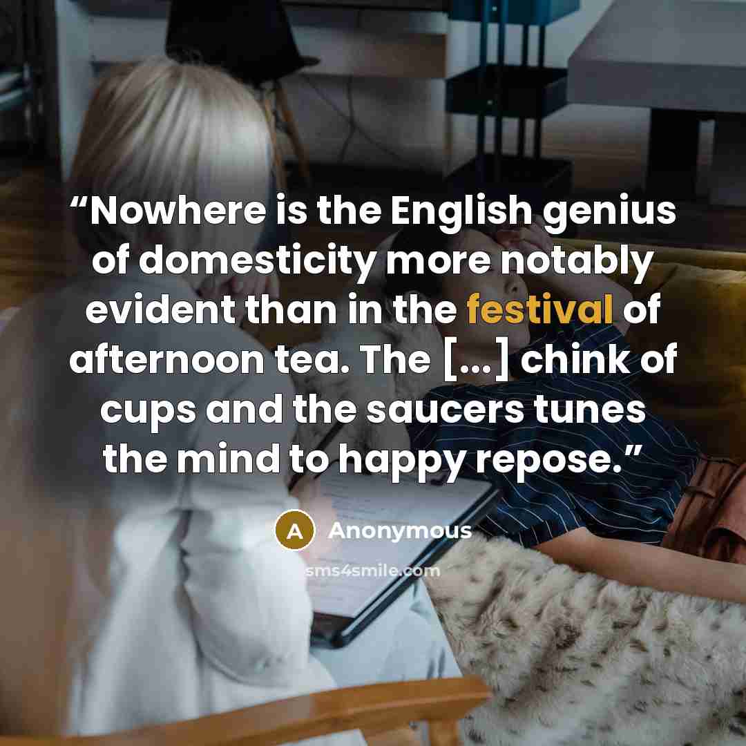 “Nowhere is the English genius of domesticity more notably evident than in the festival of afternoon tea. The [...] chink of cups and the saucers tunes the mind to happy repose.” quote by Anonymous