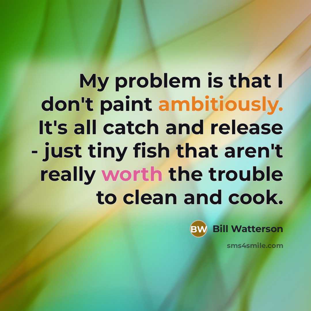“My problem is that I don't paint ambitiously. It's all catch and release - just tiny fish that aren't really worth the trouble to clean and cook.” quote by Bill Watterson