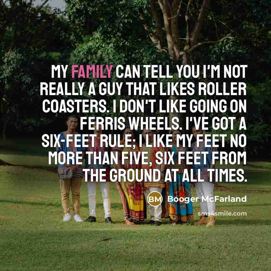 “My family can tell you I'm not really a guy that likes roller coasters. I don't like going on Ferris wheels. I've got a six-feet rule; I like my feet no more than five, six feet from the ground at all times.” quote by Booger McFarland