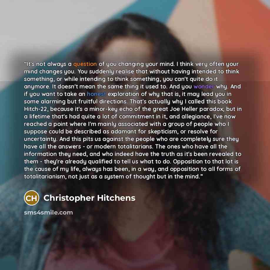 “It's not always a question of you changing your mind. I think very often your mind changes you. You suddenly realise that without having intended to think something, or while intending to think something, you can't quite do it anymore. It doesn't mean the same thing it used to. And you wonder why…” quote by Christopher Hitchens