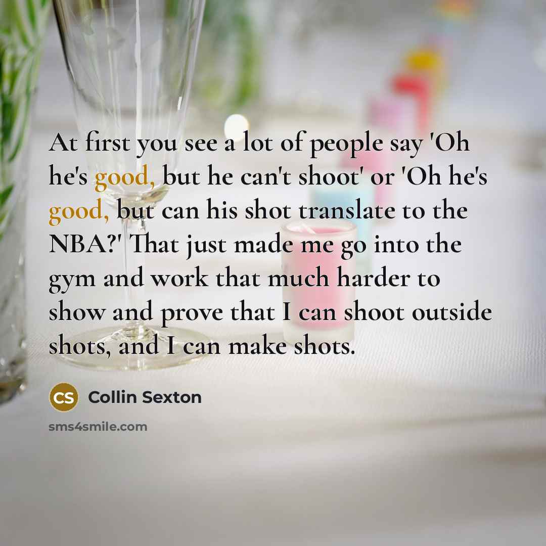 “At first you see a lot of people say 'Oh he's good, but he can't shoot' or 'Oh he's good, but can his shot translate to the NBA?' That just made me go into the gym and work that much harder to show and prove that I can shoot outside shots, and I can make shots.” quote by Collin Sexton