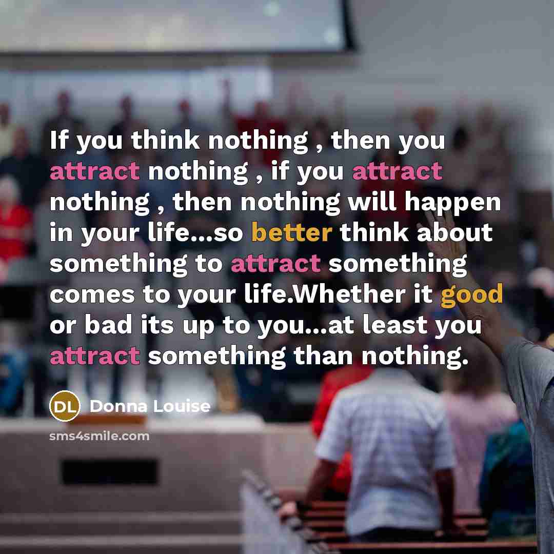 “If you think nothing , then you attract nothing , if you attract nothing , then nothing will happen in your life...so better think about something to attract something comes to your life.Whether it good or bad its up to you...at least you attract something than nothing.” quote by Donna Louise