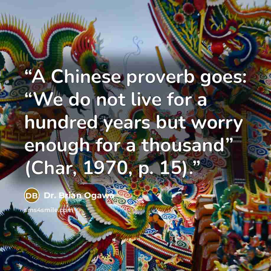 “A Chinese proverb goes: “We do not live for a hundred years but worry enough for a thousand” (Char, 1970, p. 15).” quote by Dr. Brian Ogawa