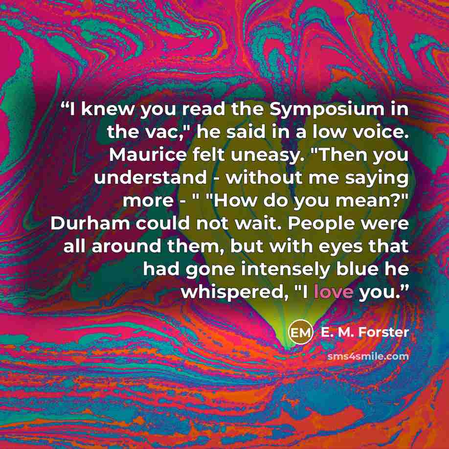 “I knew you read the Symposium in the vac," he said in a low voice. Maurice felt uneasy. "Then you understand - without me saying more - " "How do you mean?" Durham could not wait. People were all around them, but with eyes that had gone intensely blue he whispered, "I love you.” quote by E. M. Forster