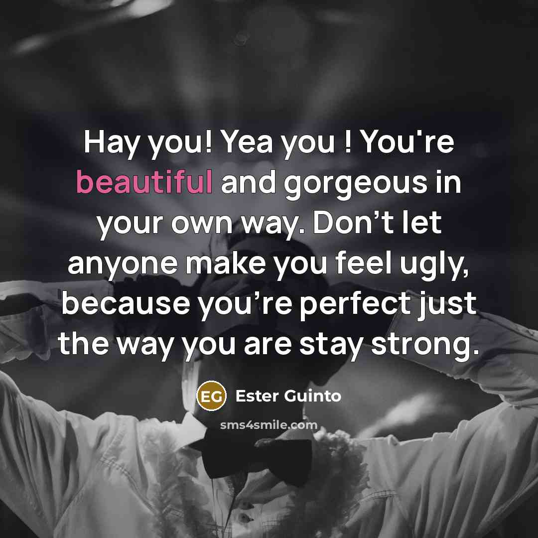 “Hay you! Yea you ! You're beautiful and gorgeous in your own way. Don't let anyone make you feel ugly, because you're perfect just the way you are stay strong.” quote by Ester Guinto