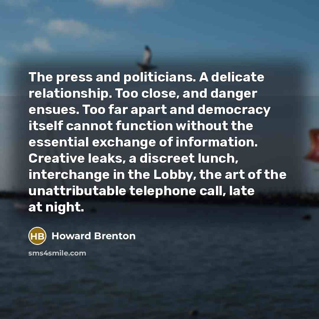 “The press and politicians. A delicate relationship. Too close, and danger ensues. Too far apart and democracy itself cannot function without the essential exchange of information. Creative leaks, a discreet lunch, interchange in the Lobby, the art of the unattributable telephone call, late at night.” quote by Howard Brenton
