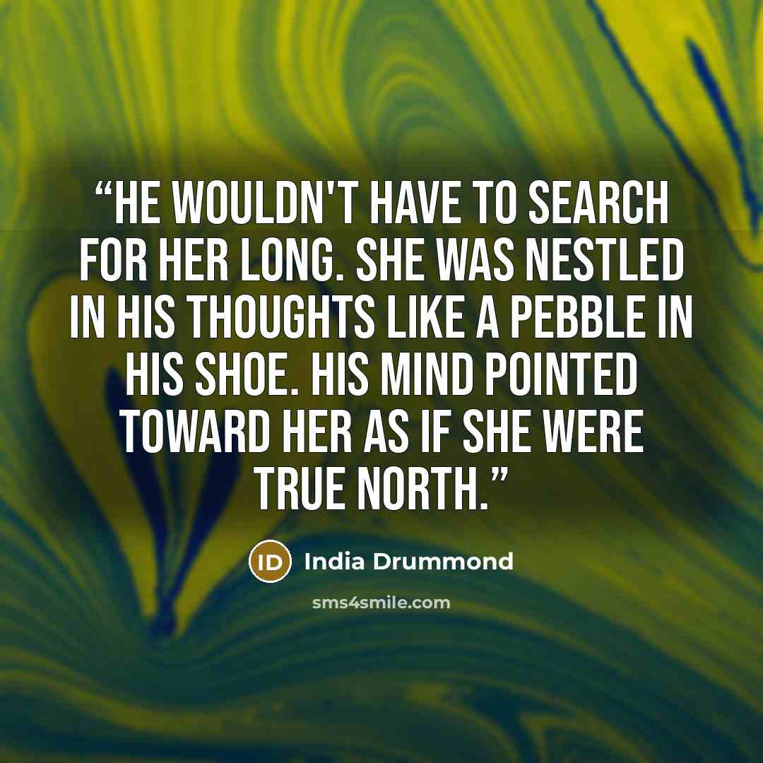 “He wouldn't have to search for her long. She was nestled in his thoughts like a pebble in his shoe. His mind pointed toward her as if she were true north.” quote by India Drummond